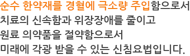 순수 한약재를 경혈에 극소량 주입함으로서 치료의 신속함과 위장장애를 줄이고 원료 의약품을 절약함으로서 미래에 각광 받을 수 있는 신침요법입니다.